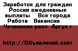 Заработок для граждан России.ежедневные выплаты. - Все города Работа » Вакансии   . Чеченская респ.,Аргун г.